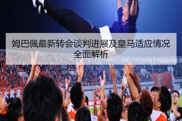 姆巴佩最新转会谈判进展及皇马适应情况全面解析（8868Sports）
